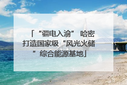 “疆电入渝” 哈密打造国家级“风光火储”综合能源基地