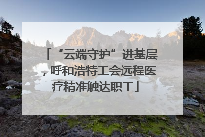 “云端守护”进基层，呼和浩特工会远程医疗精准触达职工