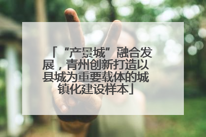 “产景城”融合发展，青州创新打造以县城为重要载体的城镇化建设样本