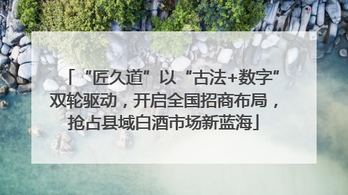 “匠久道”以“古法+数字”双轮驱动，开启全国招商布局，抢占县域白酒市场新蓝海
