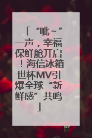 “呲～”一声，幸福保鲜舱开启！海信冰箱世杯MV引爆全球“新鲜感”共鸣