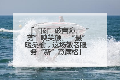 “圈”破言障、“剪”映笑颜、“摄”暖桑榆，这场敬老服务“新”意满格
