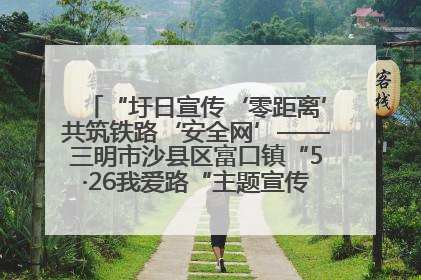 “圩日宣传‘零距离’共筑铁路‘安全网’——三明市沙县区富口镇“5·26我爱路“主题宣传活动成效显著