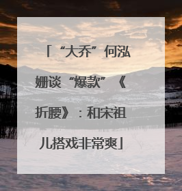 “大乔”何泓姗谈“爆款”《折腰》：和宋祖儿搭戏非常爽
