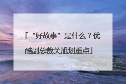“好故事”是什么？优酷副总裁关旭划重点