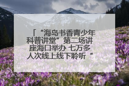 “海岛书香青少年科普讲堂”第二场讲座海口举办 七万多人次线上线下聆听“工匠精神”