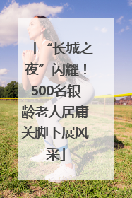 “长城之夜”闪耀！500名银龄老人居庸关脚下展风采