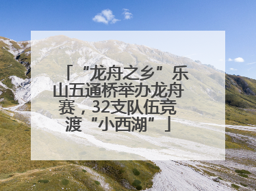 “龙舟之乡”乐山五通桥举办龙舟赛，32支队伍竞渡“小西湖”