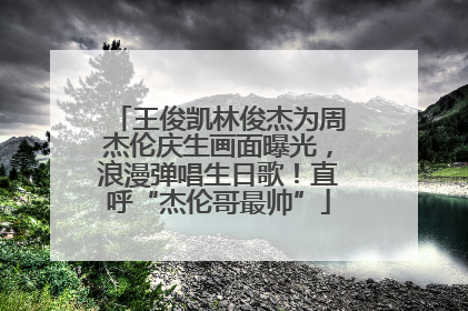 王俊凯林俊杰为周杰伦庆生画面曝光，浪漫弹唱生日歌！直呼“杰伦哥最帅”