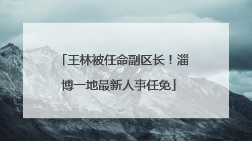 王林被任命副区长！淄博一地最新人事任免