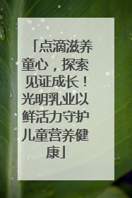 点滴滋养童心，探索见证成长！光明乳业以鲜活力守护儿童营养健康