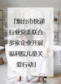 烟台市快递行业党委联合多家企业开展福利院儿童关爱行动
