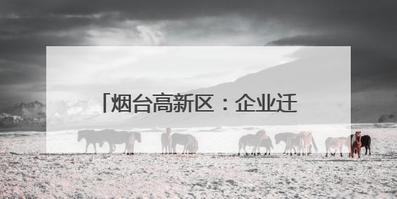 烟台高新区：企业迁移登记“一件事”提升企业迁移便利度