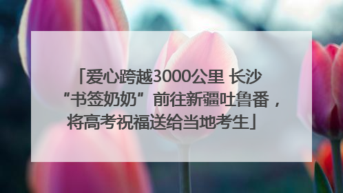 爱心跨越3000公里 长沙“书签奶奶”前往新疆吐鲁番，将高考祝福送给当地考生