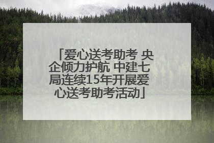 爱心送考助考 央企倾力护航 中建七局连续15年开展爱心送考助考活动