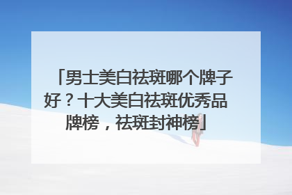 男士美白祛斑哪个牌子好？十大美白祛斑优秀品牌榜，祛斑封神榜