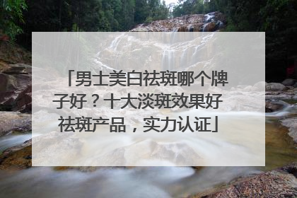 男士美白祛斑哪个牌子好？十大淡斑效果好祛斑产品，实力认证