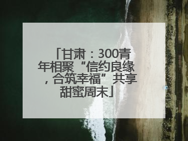 甘肃：300青年相聚“信约良缘，合筑幸福”共享甜蜜周末