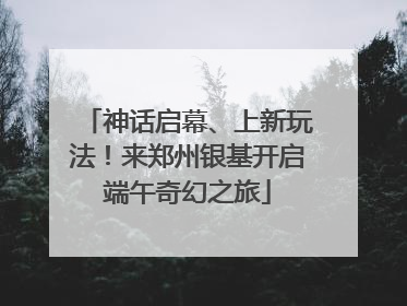 神话启幕、上新玩法！来郑州银基开启端午奇幻之旅