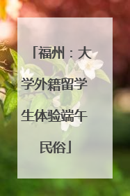福州：大学外籍留学生体验端午民俗