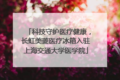 科技守护医疗健康，长虹美菱医疗冰箱入驻上海交通大学医学院