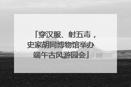 穿汉服、射五毒，史家胡同博物馆举办端午古风游园会