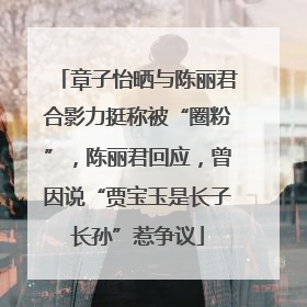 章子怡晒与陈丽君合影力挺称被“圈粉”，陈丽君回应，曾因说“贾宝玉是长子长孙”惹争议