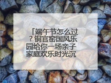 端午节怎么过？铜官窑国风乐园给你一场亲子家庭欢乐时光沉浸式新体验