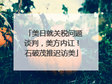 美日就关税问题谈判，美方内讧！石破茂推迟访美