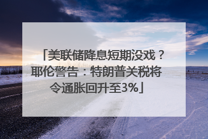 美联储降息短期没戏？耶伦警告：特朗普关税将令通胀回升至3%