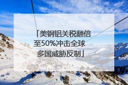 美钢铝关税翻倍至50%冲击全球 多国威胁反制