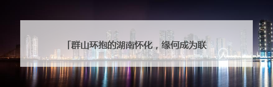 群山环抱的湖南怀化，缘何成为联结RCEP市场的合作“金桥”？