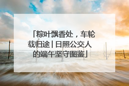 粽叶飘香处，车轮载归途│日照公交人的端午坚守图鉴