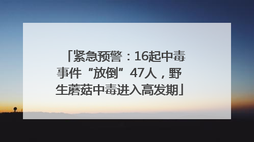 紧急预警：16起中毒事件“放倒”47人，野生蘑菇中毒进入高发期