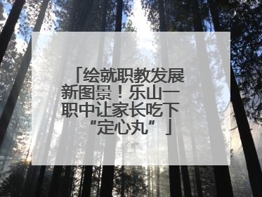 绘就职教发展新图景！乐山一职中让家长吃下“定心丸”