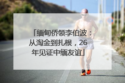 缅甸侨领李伯波：从淘金到扎根，26年见证中缅友谊