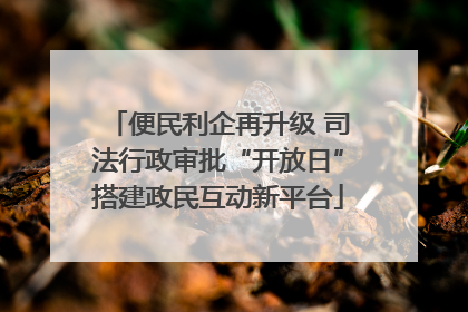 便民利企再升级 司法行政审批“开放日”搭建政民互动新平台