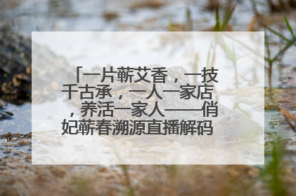 一片蕲艾香，一技千古承，一人一家店，养活一家人——俏妃蕲春溯源直播解码中医养生文化传承