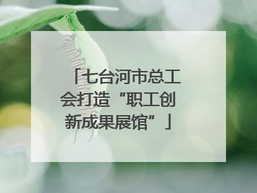 七台河市总工会打造“职工创新成果展馆”