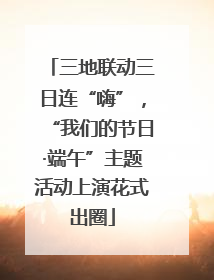 三地联动三日连“嗨”，“我们的节日·端午”主题活动上演花式出圈