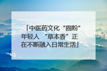 中医药文化“圈粉”年轻人 “草本香”正在不断融入日常生活