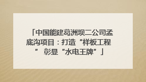 中国能建葛洲坝二公司孟底沟项目：打造“样板工程” 彰显“水电王牌”