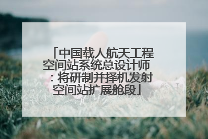 中国载人航天工程空间站系统总设计师：将研制并择机发射空间站扩展舱段