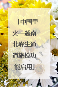 中国里火—越南北峰生通道旅检功能启用