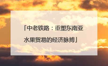 中老铁路：重塑东南亚水果贸易的经济脉搏
