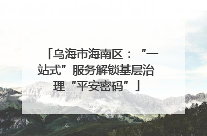 乌海市海南区：“一站式”服务解锁基层治理“平安密码”