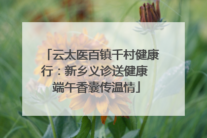云太医百镇千村健康行：新乡义诊送健康 端午香囊传温情