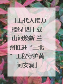 五代人接力播绿 四十载山河焕新 兰州推进“三北”工程守护黄河安澜