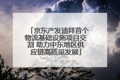 京东产发迪拜首个物流基础设施项目交割 助力中东地区供应链高质量发展