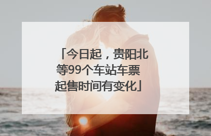 今日起，贵阳北等99个车站车票起售时间有变化